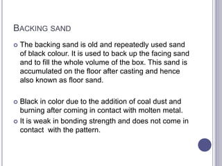 BACKING SAND
 The backing sand is old and repeatedly used sand
of black colour. It is used to back up the facing sand
and to fill the whole volume of the box. This sand is
accumulated on the floor after casting and hence
also known as floor sand.
 Black in color due to the addition of coal dust and
burning after coming in contact with molten metal.
 It is weak in bonding strength and does not come in
contact with the pattern.
 