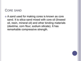 CORE SAND
 A sand used for making cores is known as core
sand. It is silica sand mixed with core oil (linseed
oil, resin, mineral oil) and other binding materials
(dextrine, corn flour, sodium silicate). It has
remarkable compressive strength.
 