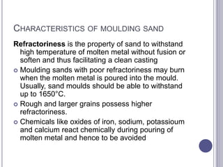 CHARACTERISTICS OF MOULDING SAND
Refractoriness is the property of sand to withstand
high temperature of molten metal without fusion or
soften and thus facilitating a clean casting
 Moulding sands with poor refractoriness may burn
when the molten metal is poured into the mould.
Usually, sand moulds should be able to withstand
up to 1650°C.
 Rough and larger grains possess higher
refractoriness.
 Chemicals like oxides of iron, sodium, potassioum
and calcium react chemically during pouring of
molten metal and hence to be avoided
 