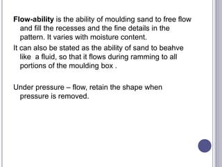 Flow-ability is the ability of moulding sand to free flow
and fill the recesses and the fine details in the
pattern. It varies with moisture content.
It can also be stated as the ability of sand to beahve
like a fluid, so that it flows during ramming to all
portions of the moulding box .
Under pressure – flow, retain the shape when
pressure is removed.
 