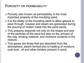 POROSITY OR PERMEABILITY
 Porosity also known as permeability is the most
important property of the moulding sand.
 It is the ability of the moulding sand to allow gasses to
pass through. Gasses and steam are generated during
the pouring of molten metal into the sand cavity.
 This property depends not only on the shape and size
of the particles of the sand but also on the amount of
the clay, binding material, and moisture contents in the
mixture.
 This gases are those that are absorbed from the
atmosphere, steam formed due to heating of moisture,
coal dust , oil and other binders present in sand.
 