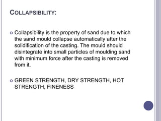 COLLAPSIBILITY:
 Collapsibility is the property of sand due to which
the sand mould collapse automatically after the
solidification of the casting. The mould should
disintegrate into small particles of moulding sand
with minimum force after the casting is removed
from it.
 GREEN STRENGTH, DRY STRENGTH, HOT
STRENGTH, FINENESS
 