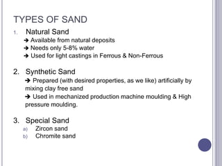TYPES OF SAND
1. Natural Sand
 Available from natural deposits
 Needs only 5-8% water
 Used for light castings in Ferrous & Non-Ferrous
2. Synthetic Sand
 Prepared (with desired properties, as we like) artificially by
mixing clay free sand
 Used in mechanized production machine moulding & High
pressure moulding.
3. Special Sand
a) Zircon sand
b) Chromite sand
68
 