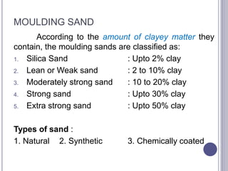 MOULDING SAND
According to the amount of clayey matter they
contain, the moulding sands are classified as:
1. Silica Sand : Upto 2% clay
2. Lean or Weak sand : 2 to 10% clay
3. Moderately strong sand : 10 to 20% clay
4. Strong sand : Upto 30% clay
5. Extra strong sand : Upto 50% clay
Types of sand :
1. Natural 2. Synthetic 3. Chemically coated
69
 