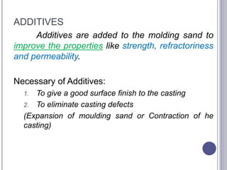 ADDITIVES
Additives are added to the molding sand to
improve the properties like strength, refractoriness
and permeability.
Necessary of Additives:
1. To give a good surface finish to the casting
2. To eliminate casting defects
(Expansion of moulding sand or Contraction of he
casting)
72
 
