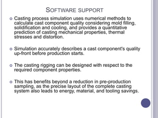SOFTWARE SUPPORT
 Casting process simulation uses numerical methods to
calculate cast component quality considering mold filling,
solidification and cooling, and provides a quantitative
prediction of casting mechanical properties, thermal
stresses and distortion.
 Simulation accurately describes a cast component's quality
up-front before production starts.
 The casting rigging can be designed with respect to the
required component properties.
 This has benefits beyond a reduction in pre-production
sampling, as the precise layout of the complete casting
system also leads to energy, material, and tooling savings.
 