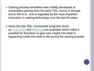  Casting process simulation was initially developed at
universities starting from the early '70s, mainly in Europe
and in the U.S., and is regarded as the most important
innovation in casting technology over the last 50 years.
 Since the late '80s, commercial programs (such
as AutoCAST and MAGMA) are available which make it
possible for foundries to gain new insight into what is
happening inside the mold or die during the casting process
 