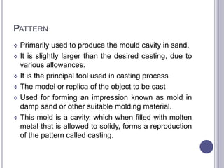 PATTERN
 Primarily used to produce the mould cavity in sand.
 It is slightly larger than the desired casting, due to
various allowances.
 It is the principal tool used in casting process
 The model or replica of the object to be cast
 Used for forming an impression known as mold in
damp sand or other suitable molding material.
 This mold is a cavity, which when filled with molten
metal that is allowed to solidy, forms a reproduction
of the pattern called casting.
77
 