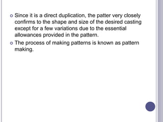  Since it is a direct duplication, the patter very closely
confirms to the shape and size of the desired casting
except for a few variations due to the essential
allowances provided in the pattern.
 The process of making patterns is known as pattern
making.
 