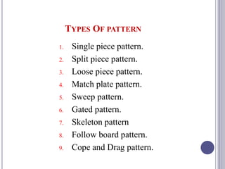 TYPES OF PATTERN
1. Single piece pattern.
2. Split piece pattern.
3. Loose piece pattern.
4. Match plate pattern.
5. Sweep pattern.
6. Gated pattern.
7. Skeleton pattern
8. Follow board pattern.
9. Cope and Drag pattern.
79
 