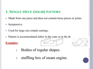 1. SINGLE PIECE (SOLID) PATTERN
 Made from one piece and does not contain loose pieces or joints.
 Inexpensive.
 Used for large size simple castings.
 Pattern is accommodated either in the cope or in the drag.
Examples:
1. Bodies of regular shapes.
2. stuffling box of steam engine.
80
 