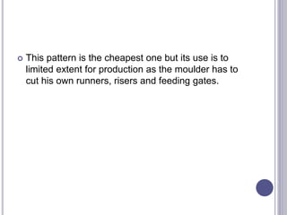  This pattern is the cheapest one but its use is to
limited extent for production as the moulder has to
cut his own runners, risers and feeding gates.
 