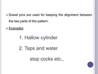  Dowel pins are used for keeping the alignment between
the two parts of the pattern.
 Examples:
1. Hallow cylinder
2. Taps and water
stop cocks etc.,
84
 