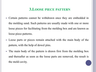 3.LOOSE PIECE PATTERN
 Certain patterns cannot be withdrawn once they are embedded in
the molding sand. Such patterns are usually made with one or more
loose pieces for facilitating from the molding box and are known as
loose piece patterns.
 Loose parts or pieces remain attached with the main body of the
pattern, with the help of dowel pins.
 The main body of the pattern is drawn first from the molding box
and thereafter as soon as the loose parts are removed, the result is
the mold cavity.
87
 