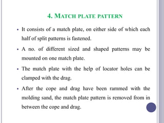 4. MATCH PLATE PATTERN
 It consists of a match plate, on either side of which each
half of split patterns is fastened.
 A no. of different sized and shaped patterns may be
mounted on one match plate.
 The match plate with the help of locator holes can be
clamped with the drag.
 After the cope and drag have been rammed with the
molding sand, the match plate pattern is removed from in
between the cope and drag.
89
 