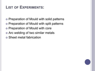 LIST OF EXPERIMENTS:
 Preparation of Mould with solid patterns
 Preparation of Mould with split patterns
 Preparation of Mould with core
 Arc welding of two similar metals
 Sheet metal fabrication
 