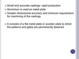  Small and accurate castings- rapid production
 Aluminium is used as metal plate
 Greater dimensional accuracy and minimum requirement
for machining of the castings
 It consists of a flat metal plate or wooden plate to which
the patterns and gates are permanently fastened
 