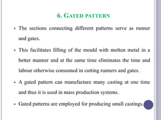 6. GATED PATTERN
 The sections connecting different patterns serve as runner
and gates.
 This facilitates filling of the mould with molten metal in a
better manner and at the same time eliminates the time and
labour otherwise consumed in cutting runners and gates.
 A gated pattern can manufacture many casting at one time
and thus it is used in mass production systems.
 Gated patterns are employed for producing small castings.
95
 