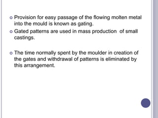 Provision for easy passage of the flowing molten metal
into the mould is known as gating.
 Gated patterns are used in mass production of small
castings.
 The time normally spent by the moulder in creation of
the gates and withdrawal of patterns is eliminated by
this arrangement.
 