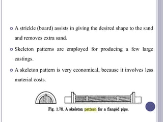  A strickle (board) assists in giving the desired shape to the sand
and removes extra sand.
 Skeleton patterns are employed for producing a few large
castings.
 A skeleton pattern is very economical, because it involves less
material costs.
99
 