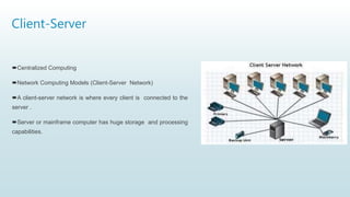 Client-Server
Centralized Computing
Network Computing Models (Client-Server Network)
A client-server network is where every client is connected to the
server .
Server or mainframe computer has huge storage and processing
capabilities.
 