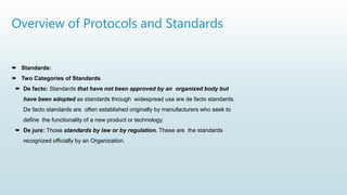 Overview of Protocols and Standards
 Standards:
 Two Categories of Standards
 De facto: Standards that have not been approved by an organized body but
have been adopted as standards through widespread use are de facto standards.
De facto standards are often established originally by manufacturers who seek to
define the functionality of a new product or technology.
 De jure: Those standards by law or by regulation. These are the standards
recognized officially by an Organization.
 