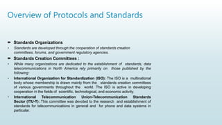 Overview of Protocols and Standards
 Standards Organizations
• Standards are developed through the cooperation of standards creation
committees, forums, and government regulatory agencies.
 Standards Creation Committees :
• While many organizations are dedicated to the establishment of standards, data
telecommunications in North America rely primarily on those published by the
following:
• International Organization for Standardization (ISO): The ISO is a multinational
body whose membership is drawn mainly from the standards creation committees
of various governments throughout the world. The ISO is active in developing
cooperation in the fields of scientific, technological, and economic activity.
• International Telecommunication Union-Telecommunication Standards
Sector (ITU-T): This committee was devoted to the research and establishment of
standards for telecommunications in general and for phone and data systems in
particular.
 