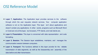 OSI Reference Model
 Layer 7, Application: The Application layer provides services to the software
through which the user requests network services. Your computer application
software is not on the Application layer. This layer isn’t about applications and
doesn’t contain any applications. In other words, programs such as Microsoft Word
or Corel are not at this layer, but browsers, FTP clients, and mail clients are.
 Layer 6, Presentation: This layer is concerned with data representation and code
formatting.
 Layer 5, Session: The Session layer establishes, maintains, and manages the
communication session between computers.
 Layer 4, Transport: The functions defined in this layer provide for the reliable
transmission of data segments, as well as the disassembly and assembly of the
data before and after transmission.
 