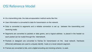 OSI Reference Model
 At a transmitting side, the data encapsulation method works like this:
 User information is converted to data for transmission on the network.
 Data is converted to segments and a reliable connection is set up between the transmitting and
receiving hosts.
 Segments are converted to packets or data grams, and a logical address is placed in the header so
each packet can be routed through the internetwork.
 Packets or datagram are converted to frames for transmission on the local network. Hardware
(Ethernet) addresses are used to uniquely identify hosts on a local network segment.
 Frames are converted to bits, and a digital encoding and clocking scheme is used.
 