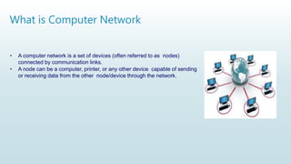 What is Computer Network
• A computer network is a set of devices (often referred to as nodes)
connected by communication links.
• A node can be a computer, printer, or any other device capable of sending
or receiving data from the other node/device through the network.
 