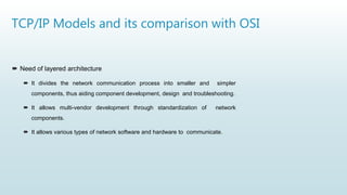 TCP/IP Models and its comparison with OSI
 Need of layered architecture
 It divides the network communication process into smaller and simpler
components, thus aiding component development, design and troubleshooting.
 It allows multi-vendor development through standardization of network
components.
 It allows various types of network software and hardware to communicate.
 