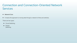 Connection and Connection-Oriented Network
Services
 Network Core
 It means the approach to moving data through a network of links and switches.
There are two types:
 Circuit Switching
 Packet
Switching
 