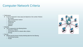 Computer Network Criteria
1. Performance
 It can be measured in many ways and depends on the number of factors
• No of users
• Type of transmission medium
• Response time
• Transit time
• Hardware
• Software
1. Reliability
 This is measured by the following factors
• Frequency of failure
• The recovery time of a network after a failure.
• Damage
1. Security
 Network security issues include protecting data from the following
• Unauthorized access
• Viruses
 