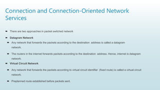 Connection and Connection-Oriented Network
Services
 There are two approaches in packet switched network
 Datagram Network
 Any network that forwards the packets according to the destination address is called a datagram
network.
 The routers in the internet forwards packets according to the destination address. Hence, internet is datagram
network.
 Virtual Circuit Network
 Any network that forwards the packets according to virtual circuit identifier (fixed route) is called a virtual circuit
network.
 Preplanned route established before packets sent.
 