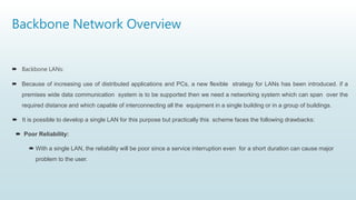 Backbone Network Overview
 Backbone LANs:
 Because of increasing use of distributed applications and PCs, a new flexible strategy for LANs has been introduced. if a
premises wide data communication system is to be supported then we need a networking system which can span over the
required distance and which capable of interconnecting all the equipment in a single building or in a group of buildings.
 It is possible to develop a single LAN for this purpose but practically this scheme faces the following drawbacks:
 Poor Reliability:
 With a single LAN, the reliability will be poor since a service interruption even for a short duration can cause major
problem to the user.
 
