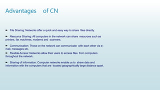 Advantages of CN
 File Sharing: Networks offer a quick and easy way to share files directly.
 Resource Sharing: All computers in the network can share resources such as
printers, fax machines, modems and scanners.
 Communication: Those on the network can communicate with each other via e-
mail, messages etc.
 Flexible Access: Networks allow their users to access files from computers
throughout the network.
 Sharing of Information: Computer networks enable us to share data and
information with the computers that are located geographically large distance apart.
 