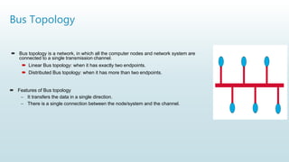 Bus Topology
 Bus topology is a network, in which all the computer nodes and network system are
connected to a single transmission channel.
 Linear Bus topology: when it has exactly two endpoints.
 Distributed Bus topology: when it has more than two endpoints.
 Features of Bus topology
– It transfers the data in a single direction.
– There is a single connection between the node/system and the channel.
 