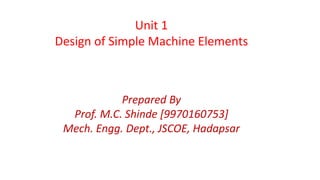 Unit 1
Design of Simple Machine Elements
Prepared By
Prof. M.C. Shinde [9970160753]
Mech. Engg. Dept., JSCOE, Hadapsar
 