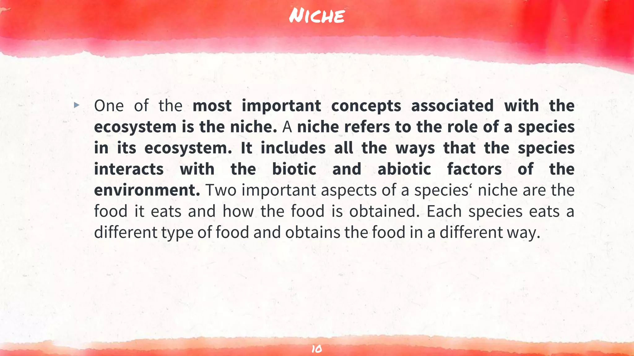Niche
▸ One of the most important concepts associated with the
ecosystem is the niche. A niche refers to the role of a species
in its ecosystem. It includes all the ways that the species
interacts with the biotic and abiotic factors of the
environment. Two important aspects of a species‘ niche are the
food it eats and how the food is obtained. Each species eats a
different type of food and obtains the food in a different way.
10
 