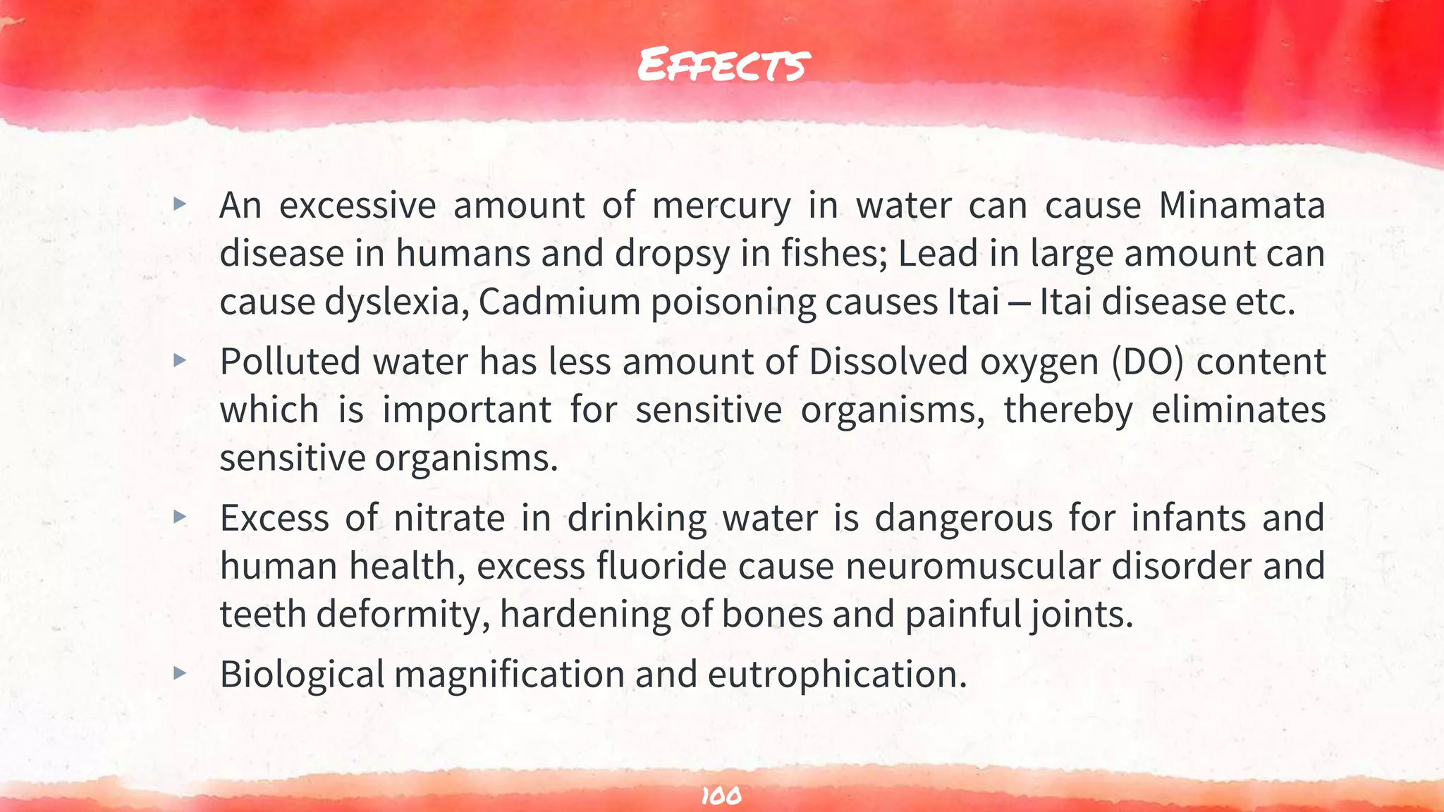 Effects
▸ An excessive amount of mercury in water can cause Minamata
disease in humans and dropsy in fishes; Lead in large amount can
cause dyslexia, Cadmium poisoning causes Itai – Itai disease etc.
▸ Polluted water has less amount of Dissolved oxygen (DO) content
which is important for sensitive organisms, thereby eliminates
sensitive organisms.
▸ Excess of nitrate in drinking water is dangerous for infants and
human health, excess fluoride cause neuromuscular disorder and
teeth deformity, hardening of bones and painful joints.
▸ Biological magnification and eutrophication.
100
 