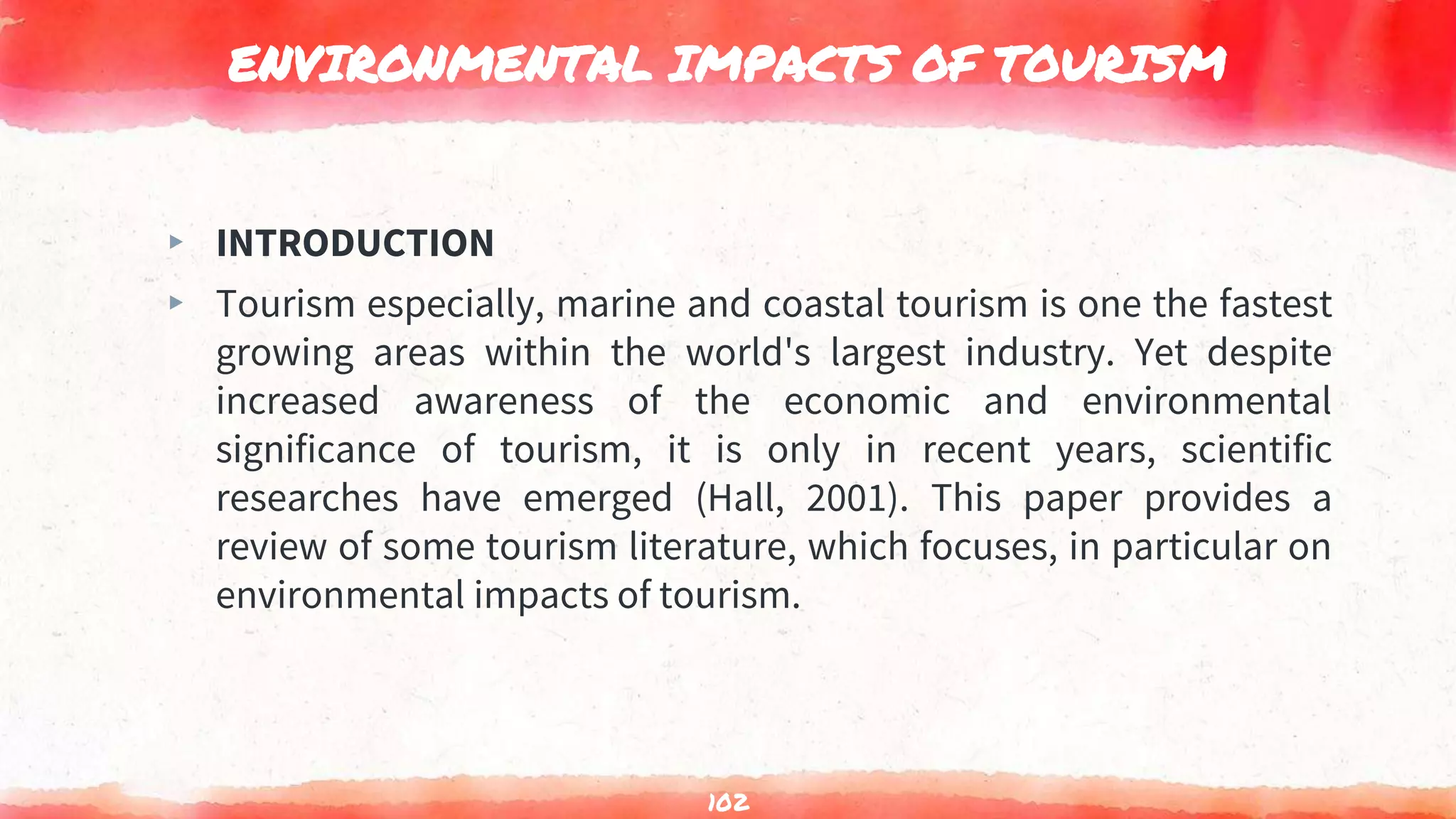 ENVIRONMENTAL IMPACTS OF TOURISM
▸ INTRODUCTION
▸ Tourism especially, marine and coastal tourism is one the fastest
growing areas within the world's largest industry. Yet despite
increased awareness of the economic and environmental
significance of tourism, it is only in recent years, scientific
researches have emerged (Hall, 2001). This paper provides a
review of some tourism literature, which focuses, in particular on
environmental impacts of tourism.
102
 