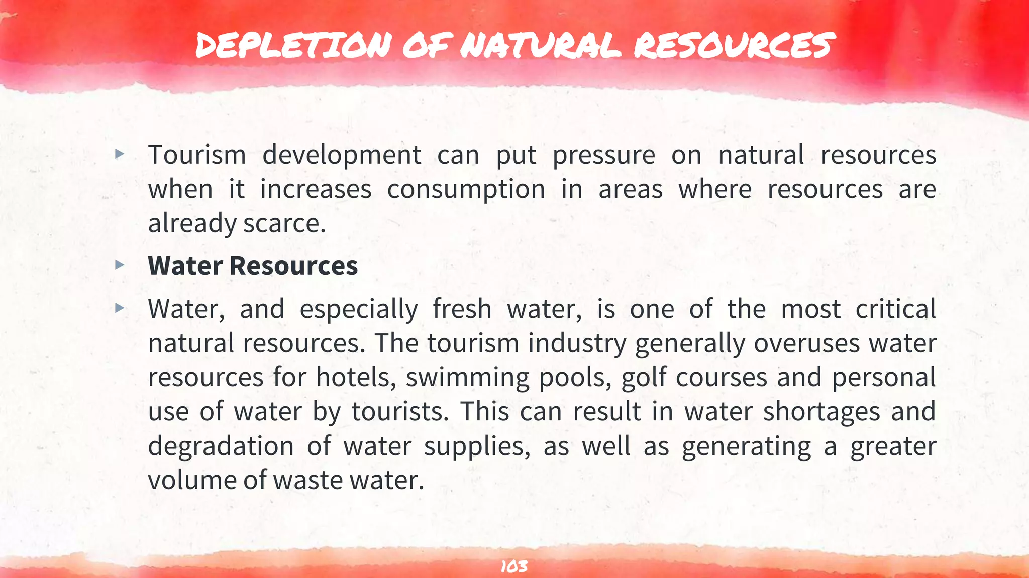 DEPLETION OF NATURAL RESOURCES
▸ Tourism development can put pressure on natural resources
when it increases consumption in areas where resources are
already scarce.
▸ Water Resources
▸ Water, and especially fresh water, is one of the most critical
natural resources. The tourism industry generally overuses water
resources for hotels, swimming pools, golf courses and personal
use of water by tourists. This can result in water shortages and
degradation of water supplies, as well as generating a greater
volume of waste water.
103
 