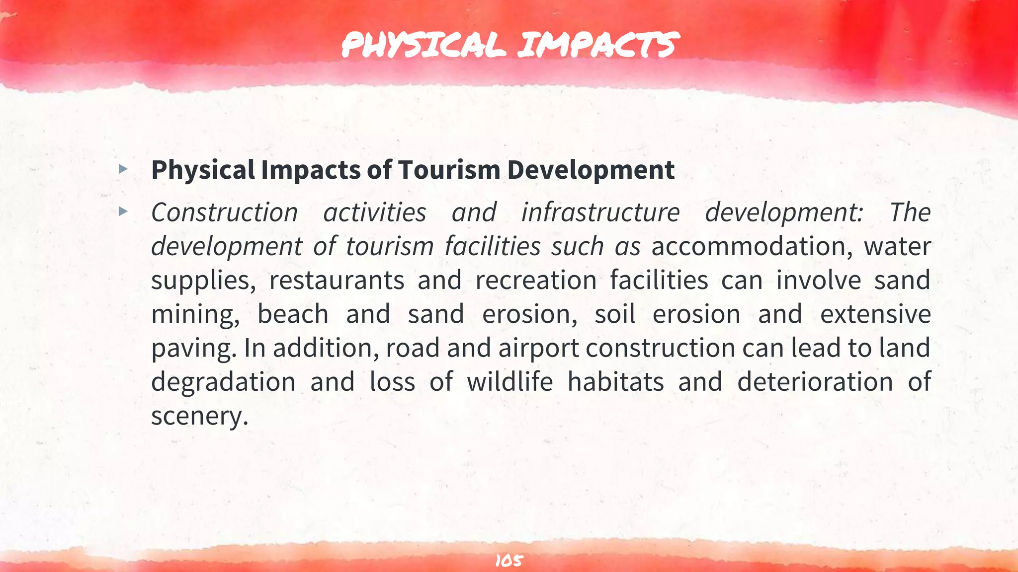 PHYSICAL IMPACTS
▸ Physical Impacts of Tourism Development
▸ Construction activities and infrastructure development: The
development of tourism facilities such as accommodation, water
supplies, restaurants and recreation facilities can involve sand
mining, beach and sand erosion, soil erosion and extensive
paving. In addition, road and airport construction can lead to land
degradation and loss of wildlife habitats and deterioration of
scenery.
105
 
