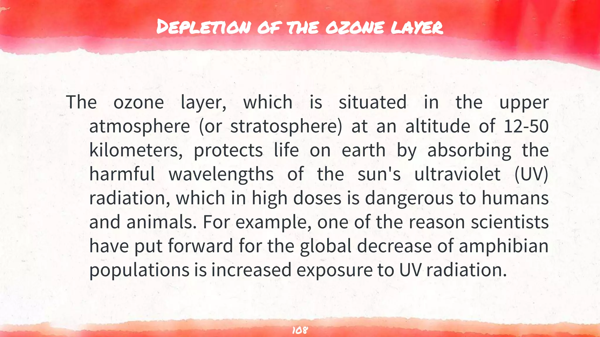 Depletion of the ozone layer
The ozone layer, which is situated in the upper
atmosphere (or stratosphere) at an altitude of 12-50
kilometers, protects life on earth by absorbing the
harmful wavelengths of the sun's ultraviolet (UV)
radiation, which in high doses is dangerous to humans
and animals. For example, one of the reason scientists
have put forward for the global decrease of amphibian
populations is increased exposure to UV radiation.
108
 