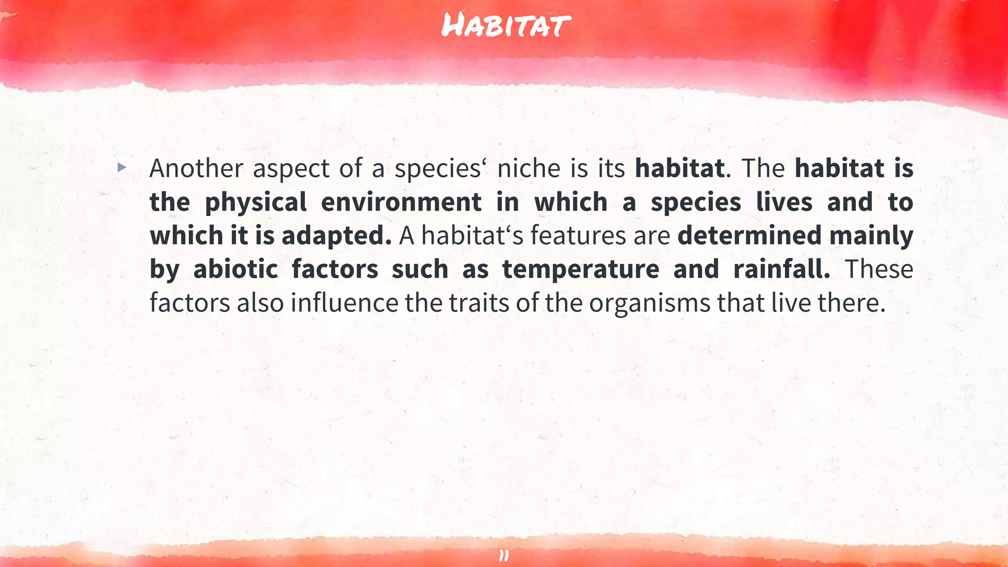 Habitat
▸ Another aspect of a species‘ niche is its habitat. The habitat is
the physical environment in which a species lives and to
which it is adapted. A habitat‘s features are determined mainly
by abiotic factors such as temperature and rainfall. These
factors also influence the traits of the organisms that live there.
11
 