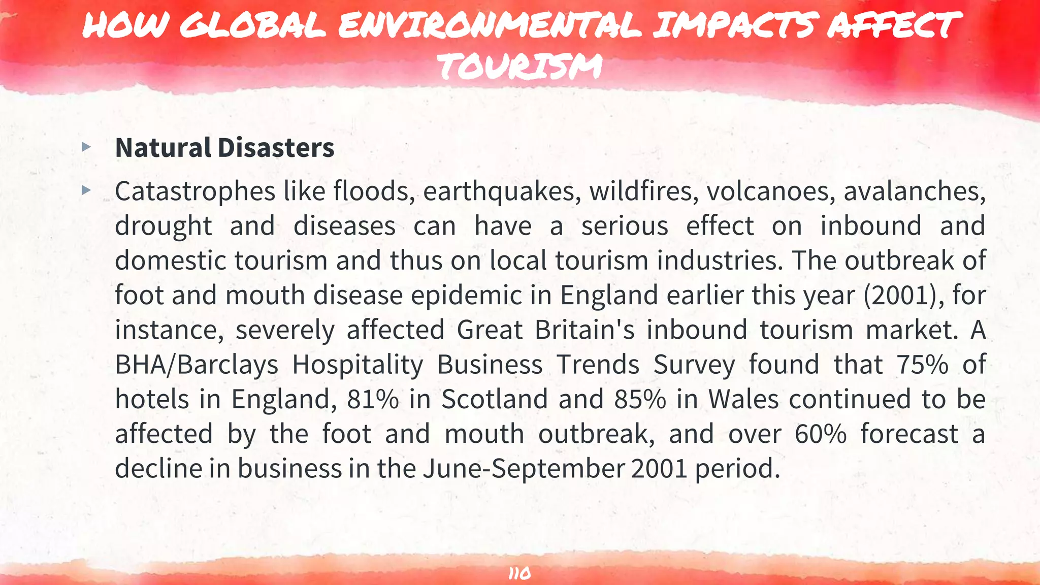 HOW GLOBAL ENVIRONMENTAL IMPACTS AFFECT
TOURISM
▸ Natural Disasters
▸ Catastrophes like floods, earthquakes, wildfires, volcanoes, avalanches,
drought and diseases can have a serious effect on inbound and
domestic tourism and thus on local tourism industries. The outbreak of
foot and mouth disease epidemic in England earlier this year (2001), for
instance, severely affected Great Britain's inbound tourism market. A
BHA/Barclays Hospitality Business Trends Survey found that 75% of
hotels in England, 81% in Scotland and 85% in Wales continued to be
affected by the foot and mouth outbreak, and over 60% forecast a
decline in business in the June-September 2001 period.
110
 