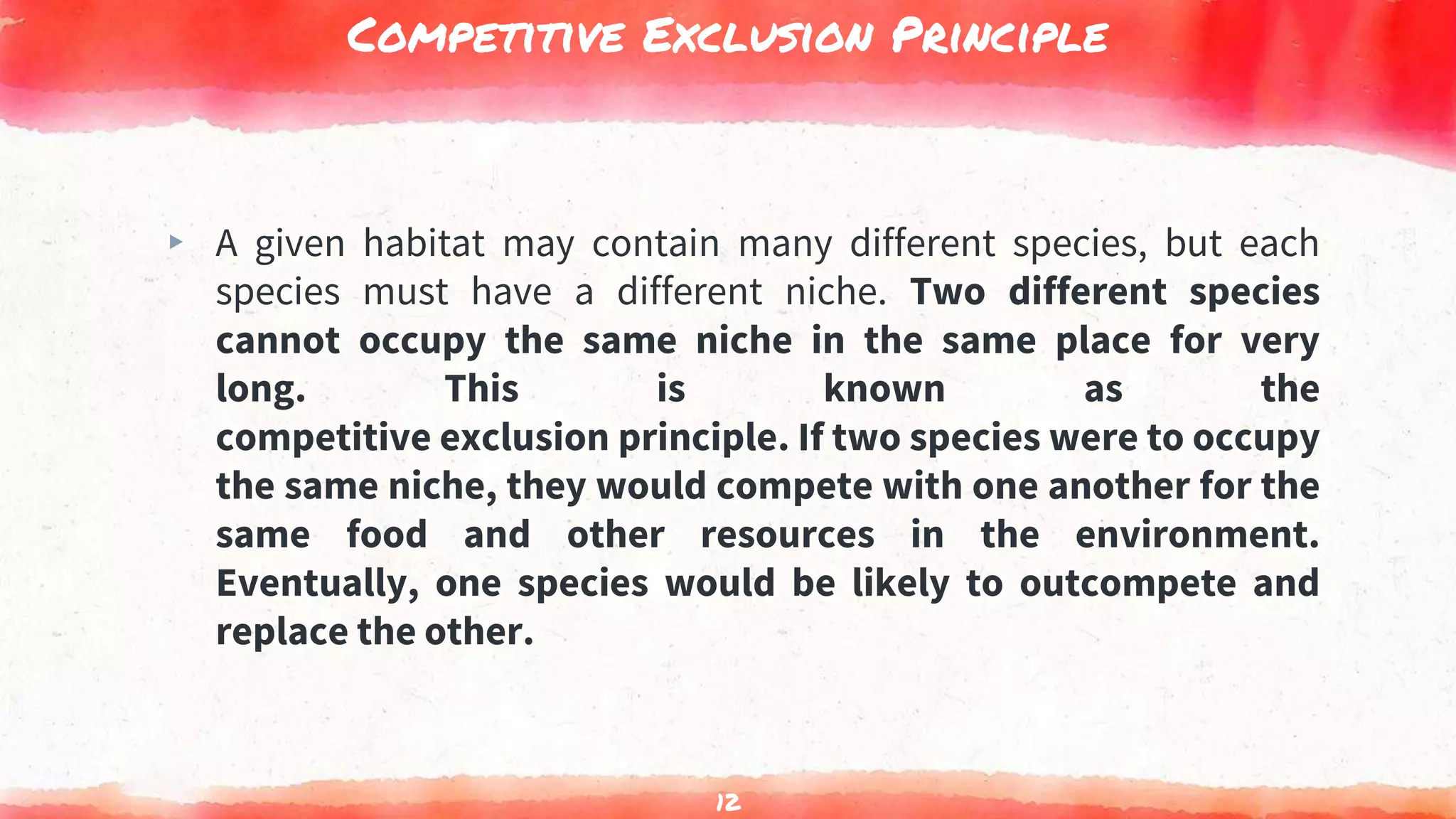Competitive Exclusion Principle
▸ A given habitat may contain many different species, but each
species must have a different niche. Two different species
cannot occupy the same niche in the same place for very
long. This is known as the
competitive exclusion principle. If two species were to occupy
the same niche, they would compete with one another for the
same food and other resources in the environment.
Eventually, one species would be likely to outcompete and
replace the other.
12
 