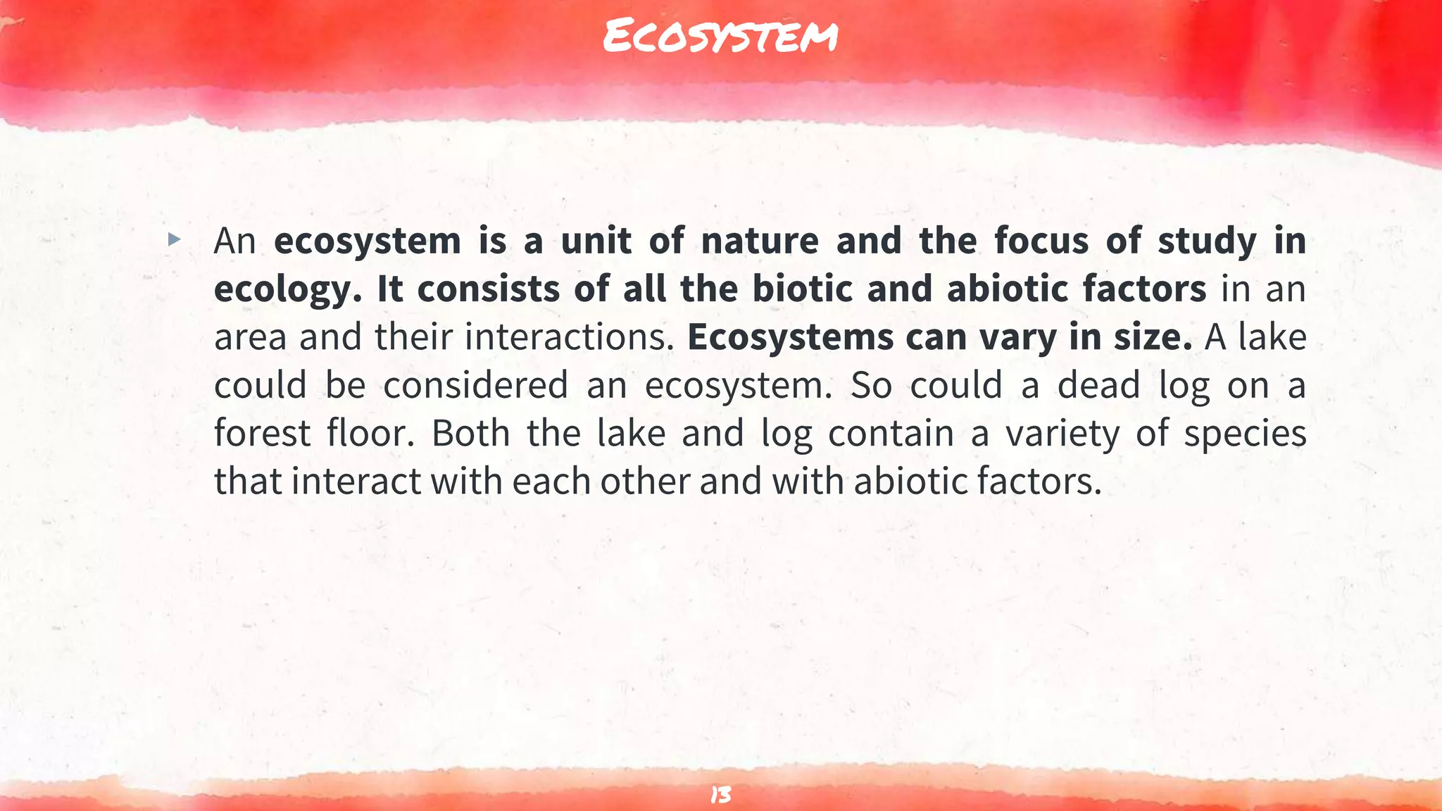 Ecosystem
▸ An ecosystem is a unit of nature and the focus of study in
ecology. It consists of all the biotic and abiotic factors in an
area and their interactions. Ecosystems can vary in size. A lake
could be considered an ecosystem. So could a dead log on a
forest floor. Both the lake and log contain a variety of species
that interact with each other and with abiotic factors.
13
 