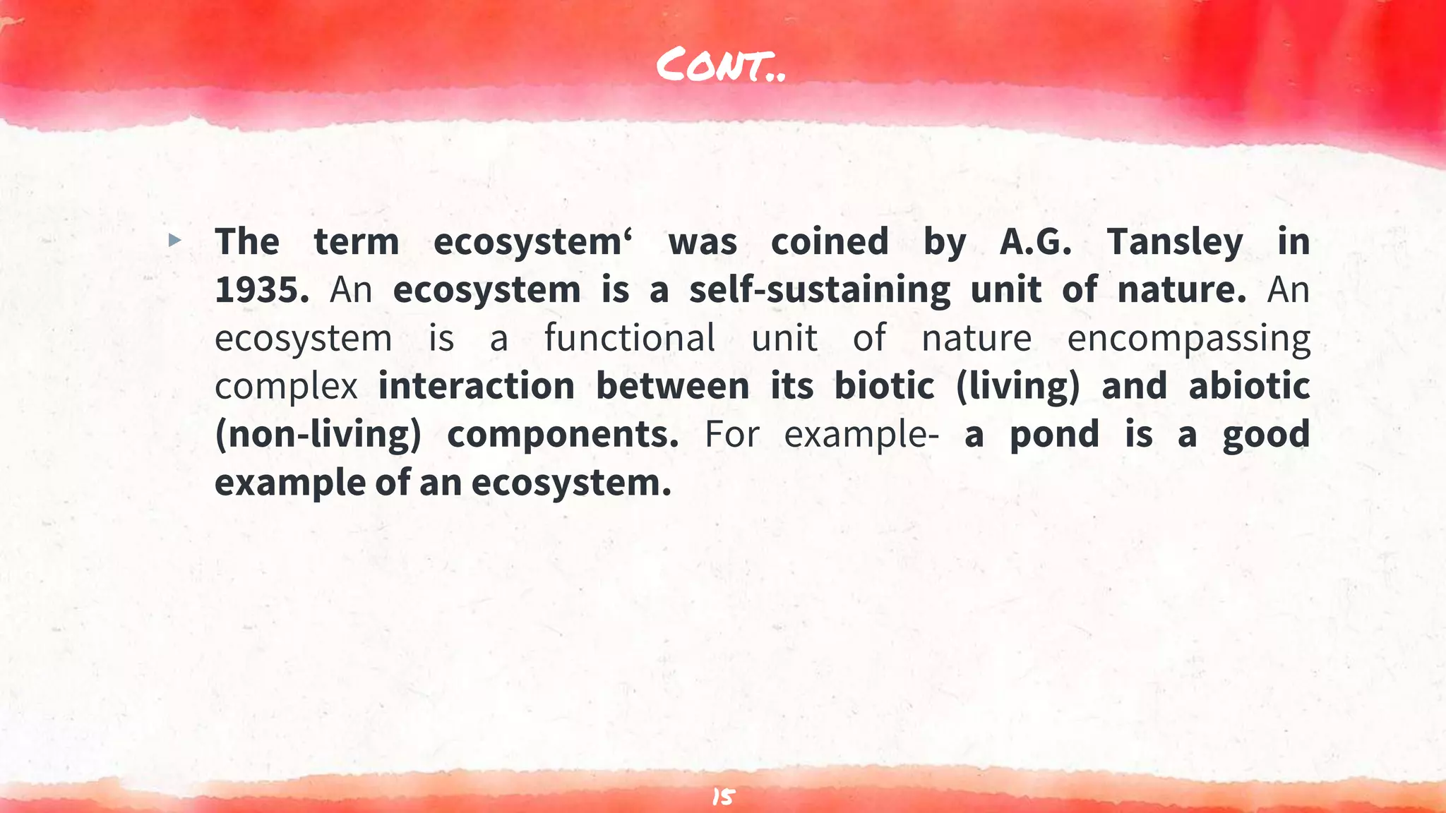 Cont..
▸ The term ecosystem‘ was coined by A.G. Tansley in
1935. An ecosystem is a self-sustaining unit of nature. An
ecosystem is a functional unit of nature encompassing
complex interaction between its biotic (living) and abiotic
(non-living) components. For example- a pond is a good
example of an ecosystem.
15
 