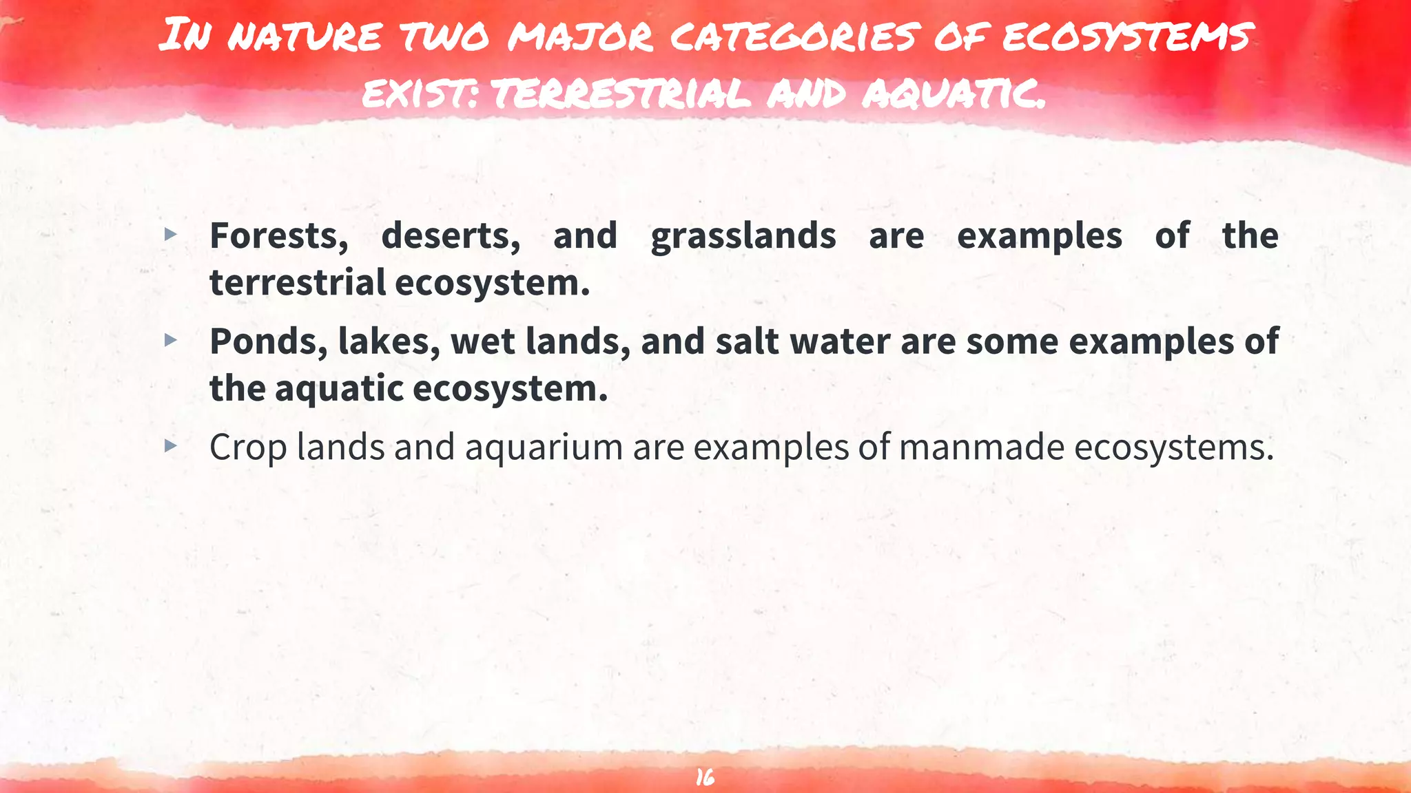 In nature two major categories of ecosystems
exist: terrestrial and aquatic.
▸ Forests, deserts, and grasslands are examples of the
terrestrial ecosystem.
▸ Ponds, lakes, wet lands, and salt water are some examples of
the aquatic ecosystem.
▸ Crop lands and aquarium are examples of manmade ecosystems.
16
 